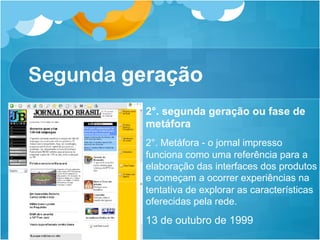Segunda geração
          2°. segunda geração ou fase de
          metáfora
          2°. Metáfora - o jornal impresso
          funciona como uma referência para a
          elaboração das interfaces dos produtos
          e começam a ocorrer experiências na
          tentativa de explorar as características
          oferecidas pela rede.
          13 de outubro de 1999
 