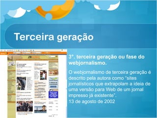 Terceira geração
          3°. terceira geração ou fase do
          webjornalismo.
          O webjornalismo de terceira geração é
          descrito pela autora como “sites
          jornalísticos que extrapolam a ideia de
          uma versão para Web de um jornal
          impresso já existente”.
          13 de agosto de 2002
 