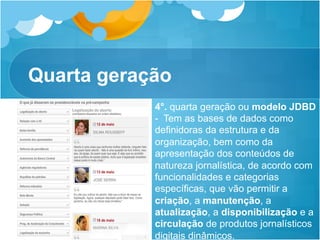 Quarta geração
            4°. quarta geração ou modelo JDBD
            - Tem as bases de dados como
            definidoras da estrutura e da
            organização, bem como da
            apresentação dos conteúdos de
            natureza jornalística, de acordo com
            funcionalidades e categorias
            específicas, que vão permitir a
            criação, a manutenção, a
            atualização, a disponibilização e a
            circulação de produtos jornalísticos
            digitais dinâmicos.
 