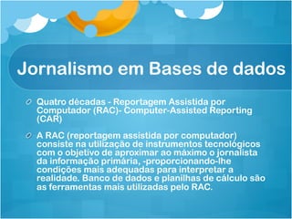 Jornalismo em Bases de dados
! Quatro décadas - Reportagem Assistida por
  Computador (RAC)- Computer-Assisted Reporting
  (CAR)
!   A RAC (reportagem assistida por computador)
    consiste na utilização de instrumentos tecnológicos
    com o objetivo de aproximar ao máximo o jornalista
    da informação primária, -proporcionando-lhe
    condições mais adequadas para interpretar a
    realidade. Banco de dados e planilhas de cálculo são
    as ferramentas mais utilizadas pelo RAC.
 