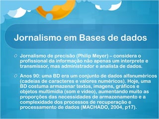 Jornalismo em Bases de dados
! Jornalismo de precisão (Philip Meyer) – considera o
  profissional da informação não apenas um interprete e
  transmissor, mas administrador e analista de dados.

! Anos 90: uma BD era um conjunto de dados alfanuméricos
  (cadeias de caracteres e valores numéricos). Hoje, uma
  BD costuma armazenar textos, imagens, gráficos e
  objetos multimídia (som e vídeo), aumentando muito as
  proporções das necessidades de armazenamento e a
  complexidade dos processos de recuperação e
  processamento de dados (MACHADO, 2004, p17).
 