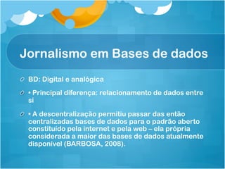 Jornalismo em Bases de dados
!   BD: Digital e analógica
!   • Principal diferença: relacionamento de dados entre
    si

!   • A descentralização permitiu passar das então
    centralizadas bases de dados para o padrão aberto
    constituído pela internet e pela web – ela própria
    considerada a maior das bases de dados atualmente
    disponível (BARBOSA, 2008).
 