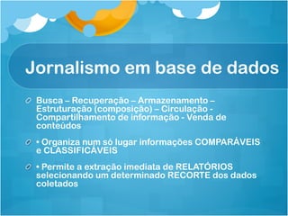 Jornalismo em base de dados
! Busca – Recuperação – Armazenamento –
  Estruturação (composição) – Circulação -
  Compartilhamento de informação - Venda de
  conteúdos
!   • Organiza num só lugar informações COMPARÁVEIS
    e CLASSIFICÁVEIS
!   • Permite a extração imediata de RELATÓRIOS
    selecionando um determinado RECORTE dos dados
    coletados
 