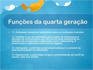 Funções da quarta geração
!   11. Armazenar anotações semânticas sobre os conteúdos inseridos

!   12. Habilitar o uso de metadados para análise de informações e
    extração de conhecimento, por meio de técnicas estatísticas ou
    métodos de visualização e exploração como o data mining. E
    também para a aplicação da técnica do tagging.

!   13. Cartografar o perfil dos usuários para adequar o conteúdo às
    suas necessidades de informação

!   14. Implementar a publicidade dirigida, personalizando por perfil de
    usuário, país e/ou cidade
 