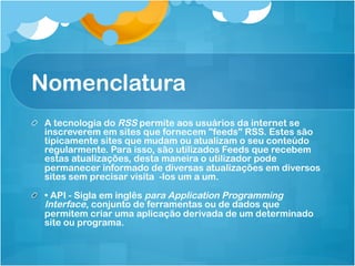 Nomenclatura
!   A tecnologia do RSS permite aos usuários da internet se
    inscreverem em sites que fornecem "feeds" RSS. Estes são
    tipicamente sites que mudam ou atualizam o seu conteúdo
    regularmente. Para isso, são utilizados Feeds que recebem
    estas atualizações, desta maneira o utilizador pode
    permanecer informado de diversas atualizações em diversos
    sites sem precisar visita -los um a um.

!   • API - Sigla em inglês para Application Programming
    Interface, conjunto de ferramentas ou de dados que
    permitem criar uma aplicação derivada de um determinado
    site ou programa.
 
