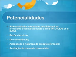 Potencialidades
! Potencialidades oferecidas pela Internet ao
  jornalismo desenvolvido para a Web (PALACIOS et al,
  2002).
•  Razões técnicas;
•  De conveniência;
•  Adequação à natureza do produto oferecido;
•  Aceitação do mercado consumidor.
 