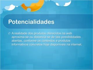 Potencialidades
!   A realidade dos produtos oferecidos na web
    aproxima-se ou distancia-se de tais possibilidades
    abertas, conforme os contextos e produtos
    informativos concretos hoje disponíveis na internet.
 