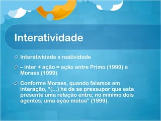 Interatividade
! Interatividade x reatividade
!   – inter + ação = ação entre Primo (1999) e
    Moraes (1999)
! Conforme Moraes, quando falamos em
  interação, “(...) há de se pressupor que esta
  presente uma relação entre, no mínimo dois
  agentes; uma ação mútua” (1999).
 
