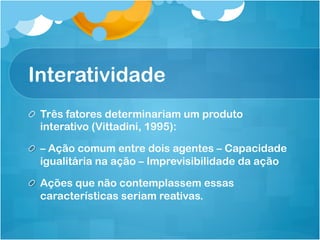 Interatividade
! Três fatores determinariam um produto
  interativo (Vittadini, 1995):

!   – Ação comum entre dois agentes – Capacidade
    igualitária na ação – Imprevisibilidade da ação

! Ações que não contemplassem essas
  características seriam reativas.
 