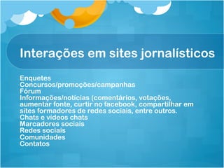 Interações em sites jornalísticos
Enquetes
Concursos/promoções/campanhas
Fórum
Informações/notícias (comentários, votações,
aumentar fonte, curtir no facebook, compartilhar em
sites formadores de redes sociais, entre outros.
Chats e vídeos chats
Marcadores sociais
Redes sociais
Comunidades
Contatos
 