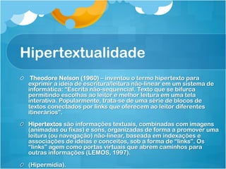 Hipertextualidade
!   Theodore Nelson (1960) – inventou o termo hipertexto para
    exprimir a ideia de escritura/leitura não-linear em um sistema de
    informática: “Escrita não-sequencial. Texto que se bifurca
    permitindo escolhas ao leitor e melhor leitura em uma tela
    interativa. Popularmente, trata-se de uma série de blocos de
    textos conectados por links que oferecem ao leitor diferentes
    itinerários”.

!   Hipertextos são informações textuais, combinadas com imagens
    (animadas ou fixas) e sons, organizadas de forma a promover uma
    leitura (ou navegação) não-linear, baseada em indexações e
    associações de ideias e conceitos, sob a forma de “links”. Os
    “links” agem como portas virtuais que abrem caminhos para
    outras informações (LEMOS, 1997).

!   (Hipermídia).
 