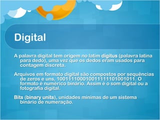 Digital
A palavra digital tem origem no latim digitus (palavra latina
  para dedo), uma vez que os dedos eram usados para
  contagem discreta.
Arquivos em formato digital são compostos por sequências
  de zeros e uns, 100111100010011111101001011. O
  formato é numérico binário. Assim é o som digital ou a
  fotografia digital.
Bits (binary units), unidades mínimas de um sistema
   binário de numeração.
 