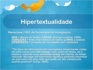 Hipertextualidade
Pierre Lévy (1993, As Tecnologias da Inteligência)
      NÓS = blocos de textos (LÉXIAS, George Londow, 1995)
      CONEXÕES = links entre blocos de textos (LINKS, Londow)
      HIPERTEXTO = conjunto de nós ligados por conexões

§     “Os itens de informação não são ligados linearmente, como
      em uma corda com nós (léxias), mas cada um deles, ou a
      maioria, estende suas conexões (links) em estrela, de modo
      reticular. Navegar em hipertexto significa portanto desenhar
      um percurso em uma rede que pode ser tão complicada
      quanto possível” (Lévy, 1993).
 
