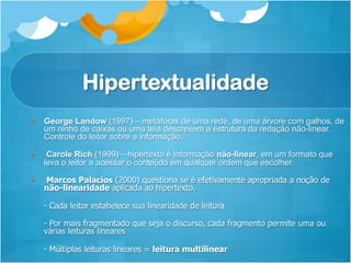 Hipertextualidade
§  George Landow (1997) – metáforas de uma rede, de uma árvore com galhos, de
    um ninho de caixas ou uma teia descrevem a estrutura da redação não-linear.
    Controle do leitor sobre a informação.

§     Carole Rich (1999) – hipertexto é informação não-linear, em um formato que
      leva o leitor a acessar o conteúdo em qualquer ordem que escolher.

§    Marcos Palacios (2000) questiona se é efetivamente apropriada a noção de
      não-linearidade aplicada ao hipertexto.

      - Cada leitor estabelece sua linearidade de leitura

      - Por mais fragmentado que seja o discurso, cada fragmento permite uma ou
      várias leituras lineares

      - Múltiplas leituras lineares = leitura multilinear
 
