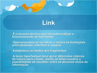 Link
§  É o recurso técnico que vai potencializar o
    funcionamento do hipertexto
§  Operacionaliza as escolhas e realiza as transições
    entre produtor, interface e usuário
§  Estabelece os limites dos fragmentos
§  A texto hipertextual deve gerar diferentes roteiros
    de leitura para o texto, dando ao leitor/usuário a
    possibilidade de escolher entre os diversos níveis de
    informação
 