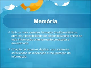 Memória
!   Sob os mais variados formatos (multi)mediáticos,
    abre-se a possibilidade de disponibilização online de
    toda informação anteriormente produzida e
    armazenada.

!   Criação de arquivos digitais, com sistemas
    sofisticados de indexação e recuperação da
    informação.
 