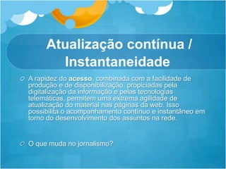 Atualização contínua /
          Instantaneidade
!   A rapidez do acesso, combinada com a facilidade de
    produção e de disponibilização, propiciadas pela
    digitalização da informação e pelas tecnologias
    telemáticas, permitem uma extrema agilidade de
    atualização do material nas páginas da web. Isso
    possibilita o acompanhamento contínuo e instantâneo em
    torno do desenvolvimento dos assuntos na rede.


!   O que muda no jornalismo?
 