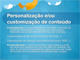 Personalização e/ou
customização de conteúdo
Customização é a possibilidade de modificar o formato do
  conteúdo adaptando-o ao agrado de cada usuário.
  Retirando ou acrescentando editorias, por exemplo.
Customização do site (cores, tamanho de fonte...)
Customização de entrega (mecanismos de busca, RSS...)
Personalização é menos executável pela pessoa e mais
  por ação dos engines por trás dos sites em questão, ou
  seja, é a própria navegabildade pelas páginas que reage
  de acordo com os caminhos escolhidos pelo usuário.
 