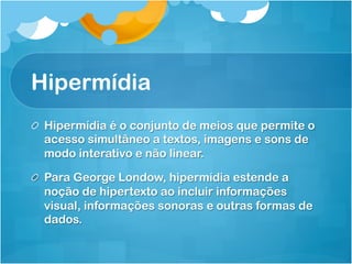 Hipermídia
! Hipermídia é o conjunto de meios que permite o
  acesso simultâneo a textos, imagens e sons de
  modo interativo e não linear.

!   Para George Londow, hipermídia estende a
    noção de hipertexto ao incluir informações
    visual, informações sonoras e outras formas de
    dados.
 