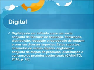 Digital
!   Digital pode ser definido como um vasto
    conjunto de técnicas de captação, finalização,
    distribuição, recepção e reprodução de imagem
    e sons em diversos suportes. Estes suportes,
    chamados de mídias digitais, englobam o
    conjunto de etapas de produção, distribuição e
    consumo de produtos audiovisuais (CANNITO,
    2010, p. 73).
 