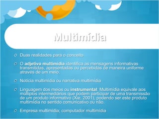 Multimídia
!   Duas realidades para o conceito
!   O adjetivo multimídia identifica as mensagens informativas
    transmitidas, apresentadas ou percebidas de maneira uniforme
    através de um meio.
!   Notícia multimídia ou narrativa multimídia

!   Linguagem dos meios ou instrumental: Multimídia equivale aos
    múltiplos intermediários que podem participar de uma transmissão
    de um produto informativo (Xie, 2001), podendo ser este produto
    multimídia no sentido comunicativo ou não.
!   Empresa multimídia; computador multimídia
 