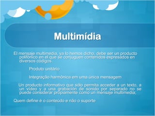Multimídia
El mensaje multimedia, ya lo hemos dicho, debe ser un producto
   polifónico en el que se conjuguen contenidos expresados en
   diversos códigos.
       Produto unitário
       Integração harmônica em uma única mensagem
  Un producto informativo que sólo permita acceder a un texto, a
  un vídeo y a una grabación de sonido por separado no se
  puede considerar propiamente como un mensaje multimedia;
Quem define é o conteúdo e não o suporte
 