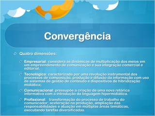 Convergência
!   Quatro dimensões:
  !   Empresarial: considera as dinâmicas de multiplicação dos meios em
      um empreendimento de comunicação e sua integração comercial e
      editorial.
  !   Tecnológica: caracterizada por uma revolução instrumental dos
      processos de composição, produção e difusão da informação com uso
      de sistemas de gestão de conteúdo e dispositivos de hibridização
      midiática;
  !   Comunicacional: pressupõe a criação de uma nova retórica
      informativa com a introdução da linguagem hipermidiática.
  !   Profissional: transformação do processo de trabalho do
      comunicador; aceleração na produção, ampliação das
      responsabilidades e atuação em múltiplas áreas temáticas,
      executando tarefas diversificadas.
 