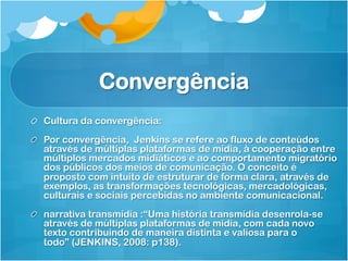 Convergência
!   Cultura da convergência:
!   Por convergência, Jenkins se refere ao fluxo de conteúdos
    através de múltiplas plataformas de mídia, à cooperação entre
    múltiplos mercados midiáticos e ao comportamento migratório
    dos públicos dos meios de comunicação. O conceito é
    proposto com intuito de estruturar de forma clara, através de
    exemplos, as transformações tecnológicas, mercadológicas,
    culturais e sociais percebidas no ambiente comunicacional.
!   narrativa transmídia :“Uma história transmídia desenrola-se
    através de múltiplas plataformas de mídia, com cada novo
    texto contribuindo de maneira distinta e valiosa para o
    todo” (JENKINS, 2008: p138).
 