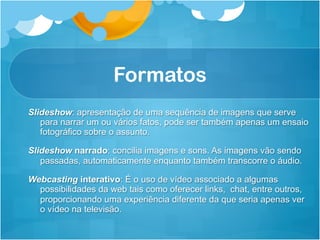 Formatos
Slideshow: apresentação de uma sequência de imagens que serve
   para narrar um ou vários fatos, pode ser também apenas um ensaio
   fotográfico sobre o assunto.

Slideshow narrado: concilia imagens e sons. As imagens vão sendo
   passadas, automaticamente enquanto também transcorre o áudio.

Webcasting interativo: É o uso de vídeo associado a algumas
  possibilidades da web tais como oferecer links, chat, entre outros,
  proporcionando uma experiência diferente da que seria apenas ver
  o vídeo na televisão.
 