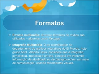 Formatos
!   Revista multimídia: diversos formatos de mídias são
    utilizadas – algumas usam flip page

! Infografia Multimídia: O ex-coordenador do
  departamento de gráficos interativos do El Mundo, hoje
  grupo Abril, Alberto Cairo, considera que a infografia
  jornalística, impressa e on-line, consiste em transmitir
  informação de atualidade ou de background em um meio
  de comunicação, usando ferramentas visuais.
 