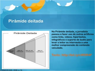 Pirâmide deitada   9!




                            Na Pirâmide deitada, o jornalista
                            passou a fazer uso de outros artifícios
                            como links, vídeos, hipertextos,
                            infográficos e suporte de áudio para
                            levar o leitor ou internauta a uma
                            melhor compreensão do conteúdo
                            veiculado.


                            Texto: http://bit.ly/cWSR4F



(CANAVILHAS, 2006, p. 5)
 