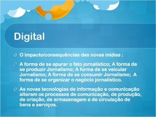 Digital
!   O impacto/consequências das novas mídias :
!   A forma de se apurar o fato jornalístico; A forma de
    se produzir Jornalismo; A forma de se veicular
    Jornalismo; A forma de se consumir Jornalismo; A
    forma de se organizar o negócio jornalístico.
!   As novas tecnologias de informação e comunicação
    alteram os processos de comunicação, de produção,
    de criação, de armazenagem e de circulação de
    bens e serviços.
 