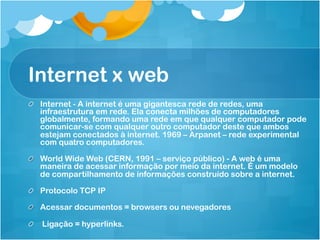 Internet x web
!   Internet - A internet é uma gigantesca rede de redes, uma
    infraestrutura em rede. Ela conecta milhões de computadores
    globalmente, formando uma rede em que qualquer computador pode
    comunicar-se com qualquer outro computador deste que ambos
    estejam conectados à internet. 1969 – Arpanet – rede experimental
    com quatro computadores.

!   World Wide Web (CERN, 1991 – serviço público) - A web é uma
    maneira de acessar informação por meio da internet. É um modelo
    de compartilhamento de informações construído sobre a internet.

!   Protocolo TCP IP

!   Acessar documentos = browsers ou nevegadores

!   Ligação = hyperlinks.
 