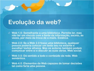Evolução da web?
!   Web 1.0: Semelhante a uma biblioteca. Permite ler, mas
    não ter um vínculo com a fonte da informação, exceto, às
    vezes, por meio da troca de e-mails. Estática.
!   Web 2.0: Se a Web 2.0 fosse uma biblioteca, qualquer
    pessoa poderia colocar um texto seu na estante e
    escolher textos alheios. Mas os autores também podem
    comunicar entre si e discutir as suas obras. Web social.
!   Web 3.0: Dá sentido a todo o conteúdo da rede. Web
    semântica.
!   Web 4.0: Elementos da Web capazes de tomar decisões
    tal como faria uma pessoa.
 