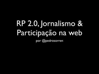 RP 2.0, Jornalismo &
Participação na web
     por @pedrosorren
 