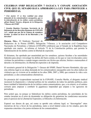 CELEBRAN SNRP DELEGACIÓN 7 OAXACA Y CONAPE ASOCIACIÓN
CIVIL QUE EL SENADO HAYA APROBADO LA LEY PARA PROTEGER A
PERIODISTAS.
* Este martes 13 se hizo realidad una añeja
demanda de los comunicadores oaxaqueños, que es
la federalización de los delitos contra periodistas,
afirmó Daniel Navarro, dirigente de la Delegación
7-Oaxaca del SNRP

* Jesusita Bautista Cayetano, Secretaria de la
Defensoría de los Derechos Humanos de CONAPE
A.C., señaló que por fin la Cámara de senadores
levanta la mano en favor de las libertades y los
derechos"

Oaxaca, Oax.- El Sindicato Nacional de
Redactores de la Prensa (SNRP), Delegación 7-Oaxaca, y la asociación civil Compañeros
Nacionales de Periodistas y Editores (CONAPE) celebraron que el Senado de la República haya
aprobado este martes la reforma al Artículo 73 de la Constitución política, que permite la
federalización de los delitos contra la libertad de expresión.

El dictamen, fue aprobado por unanimidad por los senadores, quienes facultan a las autoridades
federales para atraer e investigar los delitos del fuero común, en los que se vean involucrados como
víctimas los periodistas o cuando tengan conexión con ilícitos que afecten, limiten o menoscaben el
derecho a la información y la libertad de expresión o de imprenta.

El secretario general de la Delegación 7- Oaxaca del SNRP, Daniel Navarro Hernández, dijo que
esta reforma legal es un añeja demanda de los comunicadores oaxaqueños ante los altos índices de
violencia que se vivieron en la entidad en los años 2006, 2007 y 2008, que costaron la vida a seis
periodistas y a dos comunicadoras alternativas.

En presencia del vicepresidente nacional de la CONAPE, Cornelio Merlín, el dirigente sindical
reconoció la disposición y voluntad política de los senadores de todos los partidos políticos, para
hacer realidad la federalización de los delitos contra comunicadores, que, a su criterio, es el camino
correcto para empezar a combatir la gigantesca impunidad que ampara a los agresores de
periodistas.

Pero aclaró que, no porque se federalicen los delitos contra periodistas, las autoridades de los
estados incurran en el error de desatender su obligación de garantizar las condiciones necesarias
para el ejercicio de la Libertad de Expresión y el Derecho a la Información.

Expresó sus deseos de que, así como se aprobó esta reforma legal, se “descongelen” otras
iniciativas de ley a favor de los periodistas, tanto a nivel federal como en los estados, para dar
respuestas concretas a los justos reclamos de los comunicadores.
 