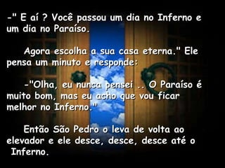 -" E aí ? Você passou um dia no Inferno e um dia no Paraíso.      Agora escolha a sua casa eterna." Ele pensa um minuto e responde:      -"Olha, eu nunca pensei .. O Paraíso é muito bom, mas eu acho que vou ficar melhor no Inferno."      Então São Pedro o leva de volta ao elevador e ele desce, desce, desce até o  Inferno.   