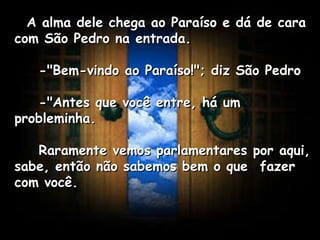    A alma dele chega ao Paraíso e dá de cara com São Pedro na entrada.       -"Bem-vindo ao Paraíso!"; diz São Pedro       -"Antes que você entre, há um probleminha.       Raramente vemos parlamentares por aqui, sabe, então não sabemos bem o que  fazer com você.   