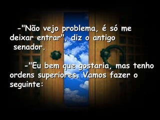    -"Não vejo problema, é só me deixar entrar", diz o antigo  senador.      -"Eu bem que gostaria, mas tenho ordens superiores. Vamos fazer o seguinte:   