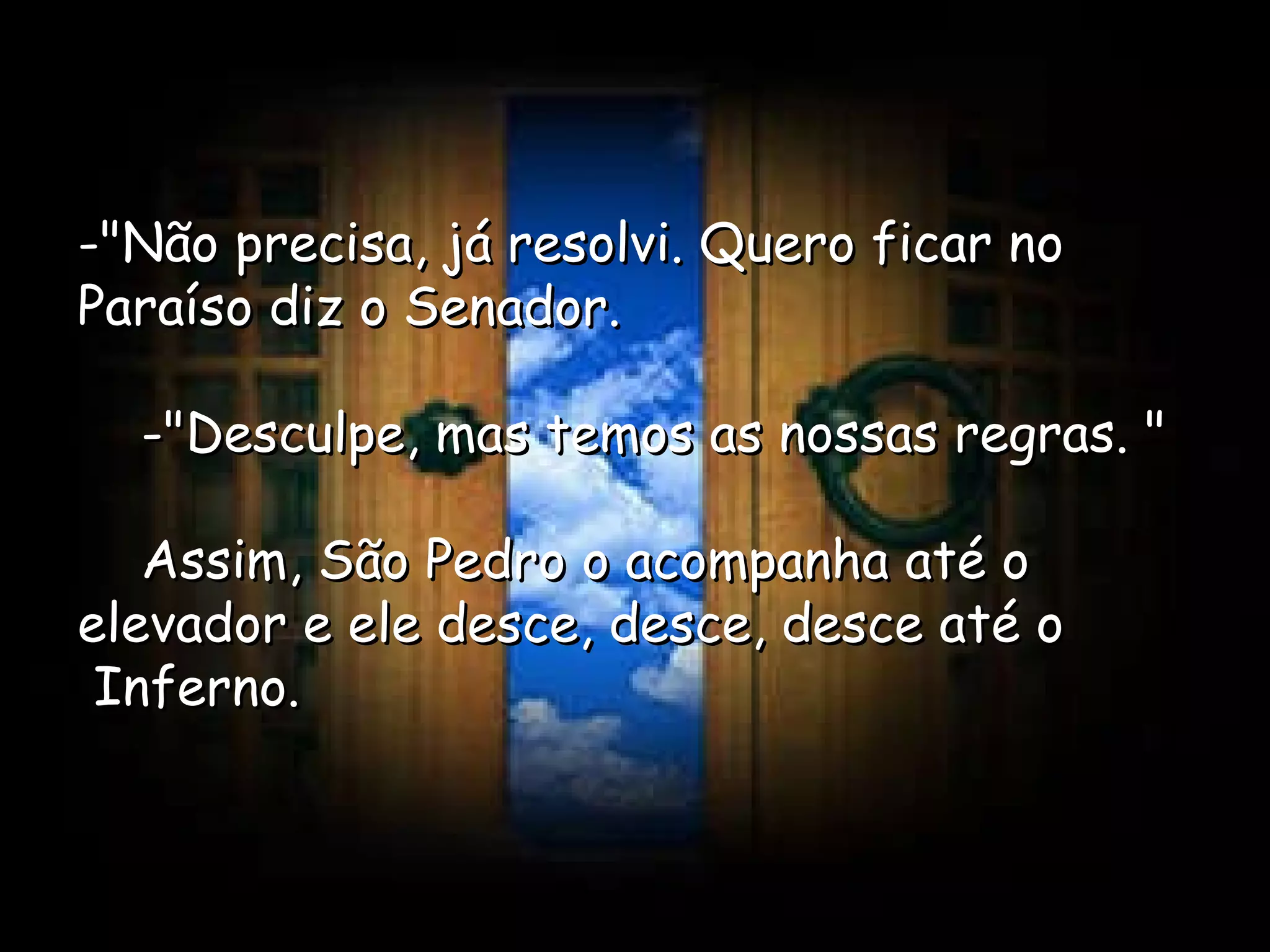 -"Não precisa, já resolvi. Quero ficar no Paraíso diz o Senador.      -"Desculpe, mas temos as nossas regras. "      Assim, São Pedro o acompanha até o elevador e ele desce, desce, desce até o  Inferno.  