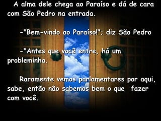    A alma dele chega ao Paraíso e dá de cara com São Pedro na entrada.       -"Bem-vindo ao Paraíso!"; diz São Pedro       -"Antes que você entre, há um probleminha.       Raramente vemos parlamentares por aqui, sabe, então não sabemos bem o que  fazer com você.   