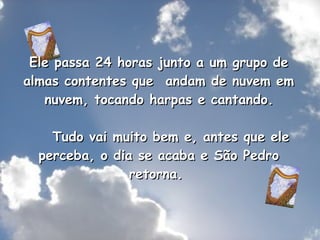Ele passa 24 horas junto a um grupo de almas contentes que  andam de nuvem em  nuvem, tocando harpas e cantando.      Tudo vai muito bem e, antes que ele perceba, o dia se acaba e São Pedro retorna.  