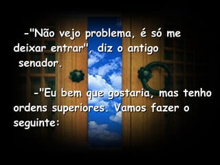    -"Não vejo problema, é só me deixar entrar", diz o antigo  senador.      -"Eu bem que gostaria, mas tenho ordens superiores. Vamos fazer o seguinte:   