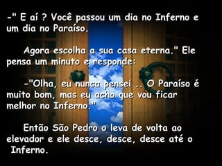 -" E aí ? Você passou um dia no Inferno e um dia no Paraíso.      Agora escolha a sua casa eterna." Ele pensa um minuto e responde:      -"Olha, eu nunca pensei .. O Paraíso é muito bom, mas eu acho que vou ficar melhor no Inferno."      Então São Pedro o leva de volta ao elevador e ele desce, desce, desce até o  Inferno.   