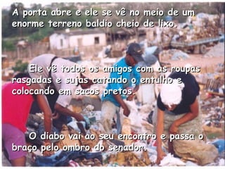 A porta abre e ele se vê no meio de um enorme terreno baldio cheio de lixo.       Ele vê todos os amigos com as roupas rasgadas e sujas catando o entulho e colocando em sacos pretos.       O diabo vai ao seu encontro e passa o braço pelo ombro do senador.   
