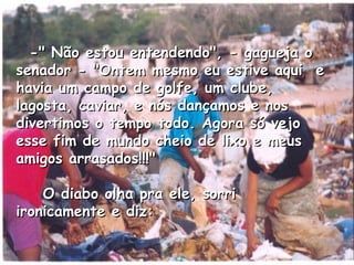    -" Não estou entendendo", - gagueja o senador - "Ontem mesmo eu estive aqui  e havia um campo de golfe, um clube, lagosta, caviar, e nós dançamos e nos divertimos o tempo todo. Agora só vejo esse fim de mundo cheio de lixo e meus amigos arrasados!!!"      O diabo olha pra ele, sorri ironicamente e diz:  