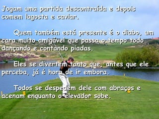 Jogam uma partida descontraída e depois comem lagosta e caviar.      Quem também está presente é o diabo, um cara muito amigável que passa o tempo todo dançando e contando piadas.      Eles se divertem tanto que, antes que ele perceba, já é hora de ir embora.      Todos se despedem dele com abraços e acenam enquanto o elevador sobe.  
