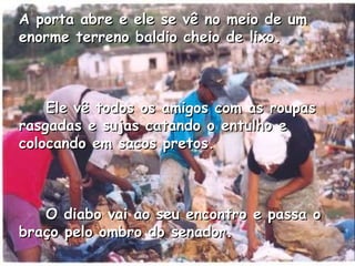 A porta abre e ele se vê no meio de um enorme terreno baldio cheio de lixo.       Ele vê todos os amigos com as roupas rasgadas e sujas catando o entulho e colocando em sacos pretos.       O diabo vai ao seu encontro e passa o braço pelo ombro do senador.   
