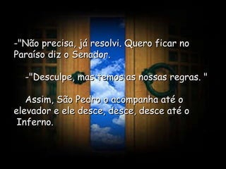 -"Não precisa, já resolvi. Quero ficar no Paraíso diz o Senador.      -"Desculpe, mas temos as nossas regras. "      Assim, São Pedro o acompanha até o elevador e ele desce, desce, desce até o  Inferno.  