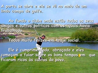 A porta se abre e ele se vê no meio de um lindo campo de golfe.      Ao fundo o clube onde estão todos os seus amigos e outros políticos com os  quais havia trabalhado.      Todos muito felizes em traje social.      Ele é cumprimentado, abraçado e eles começam a falar sobre os bons tempos em  que ficaram ricos às custas do povo.    